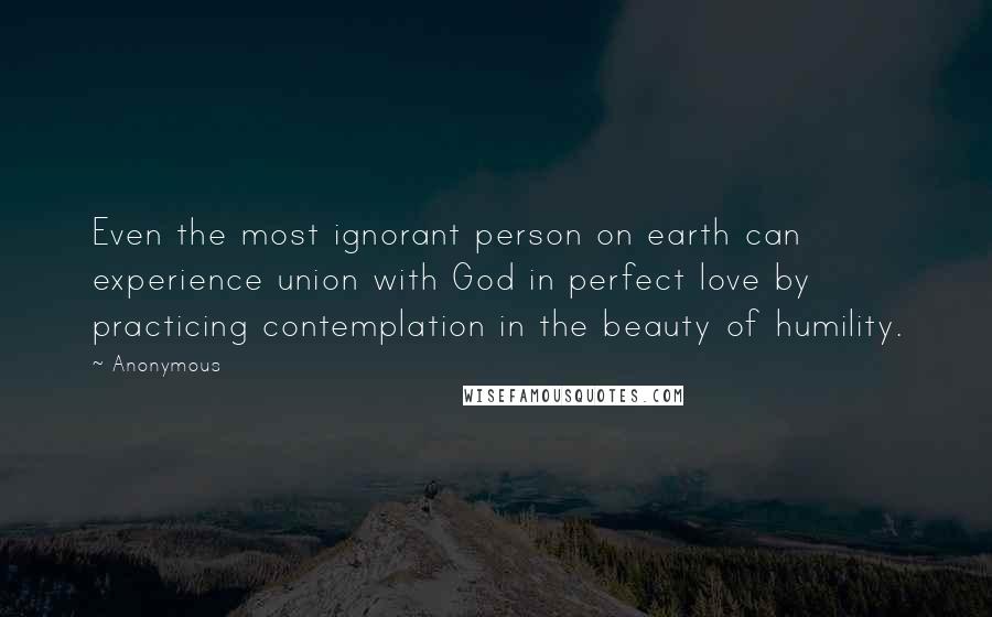 Anonymous Quotes: Even the most ignorant person on earth can experience union with God in perfect love by practicing contemplation in the beauty of humility.