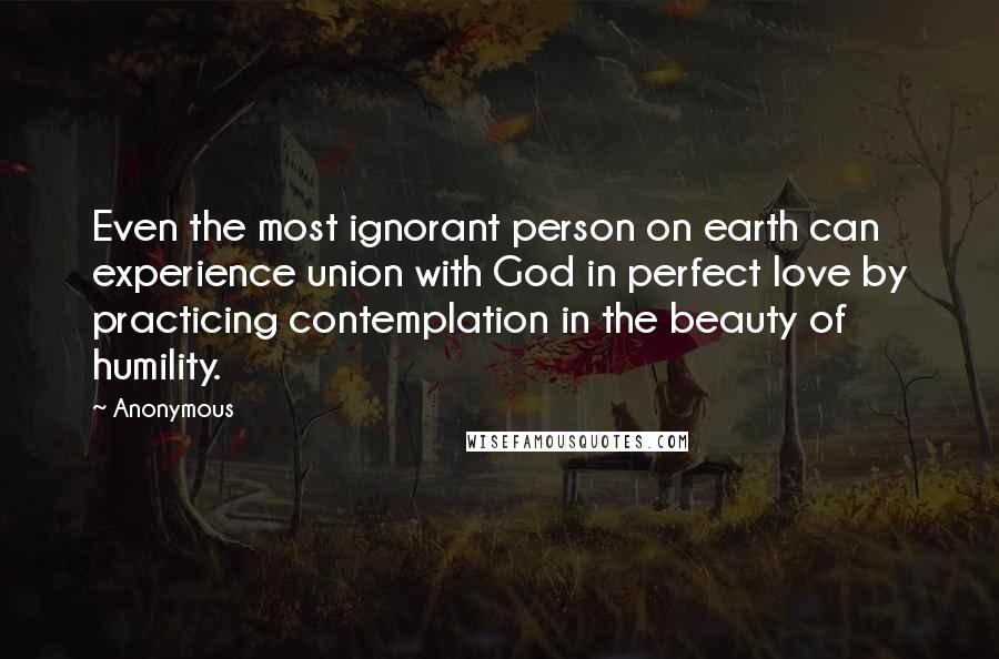 Anonymous Quotes: Even the most ignorant person on earth can experience union with God in perfect love by practicing contemplation in the beauty of humility.