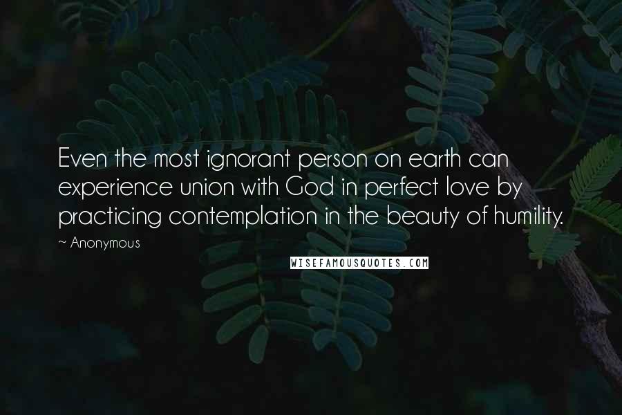 Anonymous Quotes: Even the most ignorant person on earth can experience union with God in perfect love by practicing contemplation in the beauty of humility.