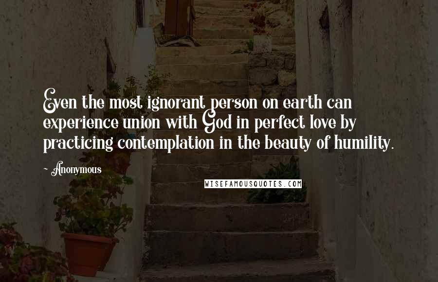 Anonymous Quotes: Even the most ignorant person on earth can experience union with God in perfect love by practicing contemplation in the beauty of humility.