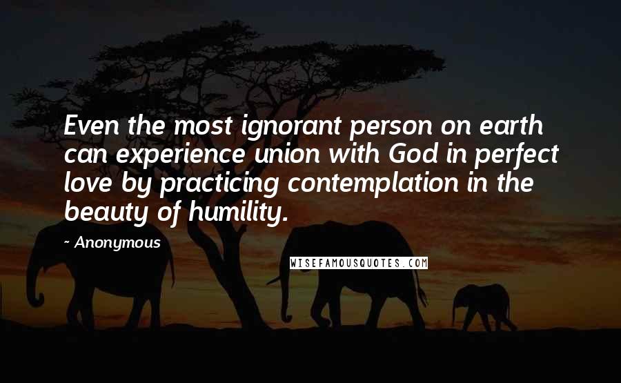 Anonymous Quotes: Even the most ignorant person on earth can experience union with God in perfect love by practicing contemplation in the beauty of humility.