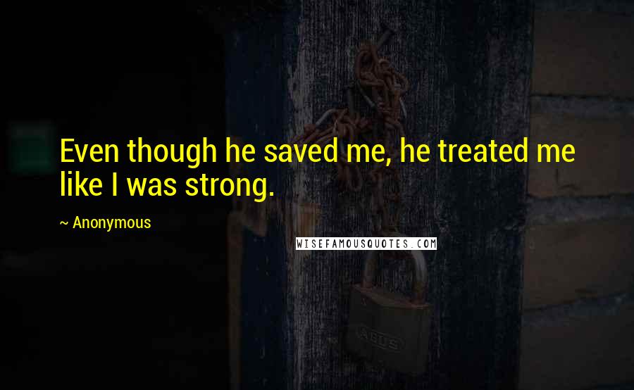 Anonymous Quotes: Even though he saved me, he treated me like I was strong.
