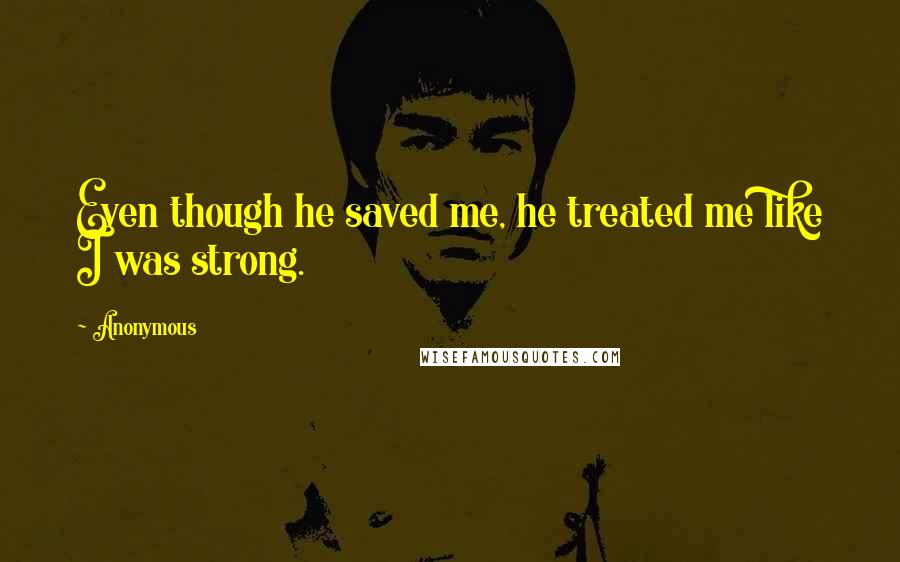 Anonymous Quotes: Even though he saved me, he treated me like I was strong.