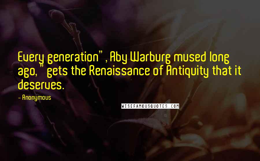 Anonymous Quotes: Every generation", Aby Warburg mused long ago, "gets the Renaissance of Antiquity that it deserves.