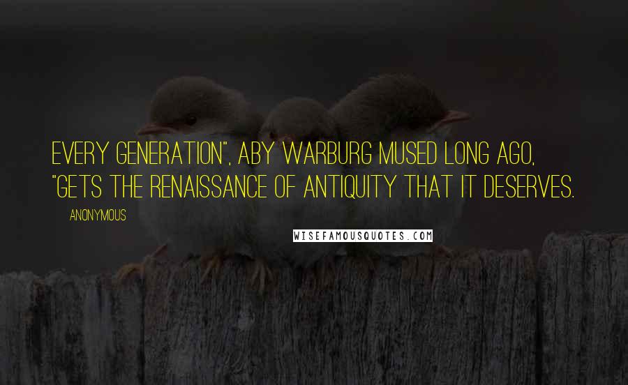 Anonymous Quotes: Every generation", Aby Warburg mused long ago, "gets the Renaissance of Antiquity that it deserves.