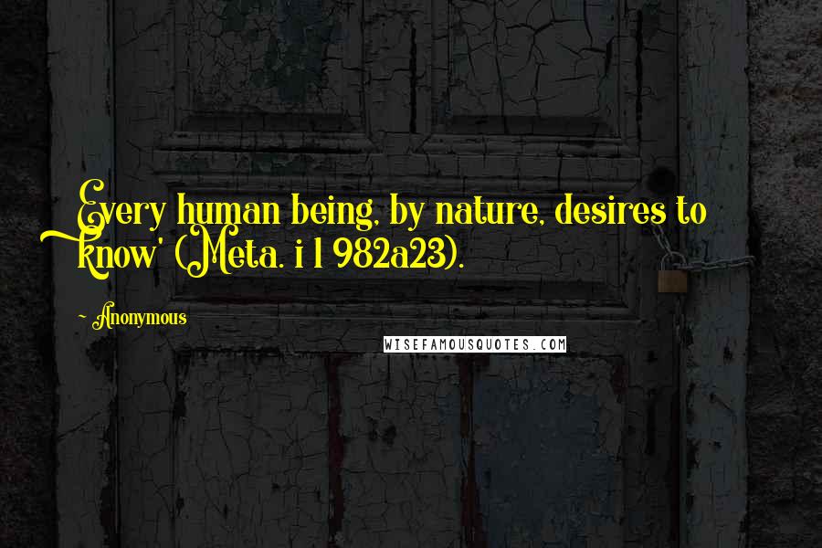 Anonymous Quotes: Every human being, by nature, desires to know' (Meta. i 1 982a23).