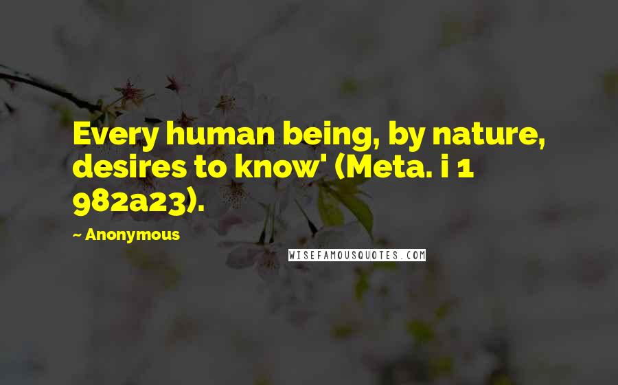 Anonymous Quotes: Every human being, by nature, desires to know' (Meta. i 1 982a23).