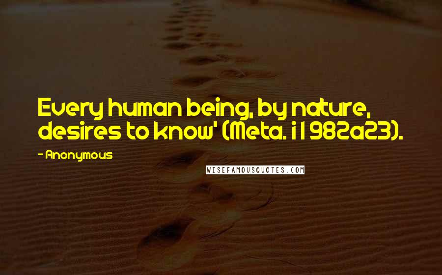 Anonymous Quotes: Every human being, by nature, desires to know' (Meta. i 1 982a23).