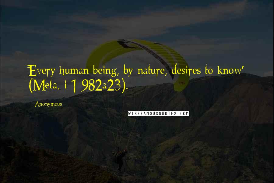 Anonymous Quotes: Every human being, by nature, desires to know' (Meta. i 1 982a23).