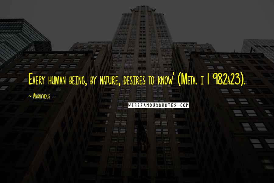 Anonymous Quotes: Every human being, by nature, desires to know' (Meta. i 1 982a23).