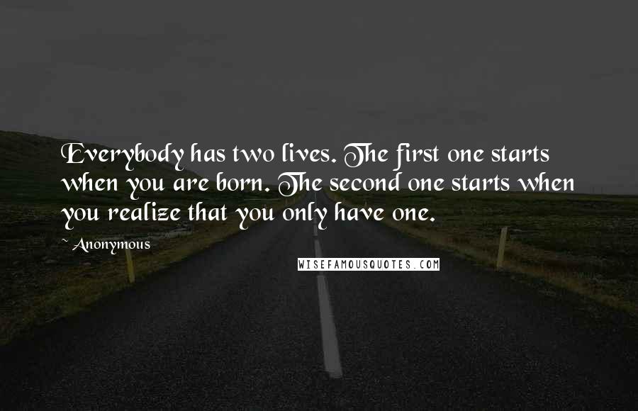 Anonymous Quotes: Everybody has two lives. The first one starts when you are born. The second one starts when you realize that you only have one.