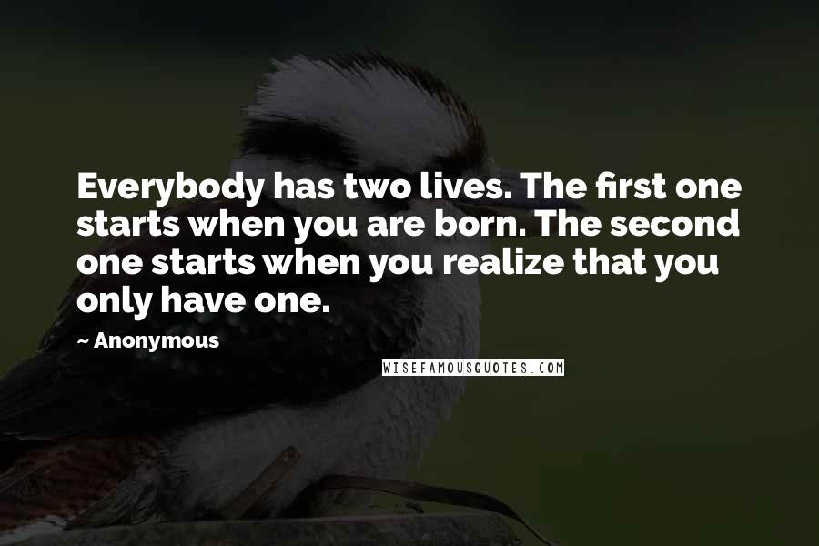 Anonymous Quotes: Everybody has two lives. The first one starts when you are born. The second one starts when you realize that you only have one.