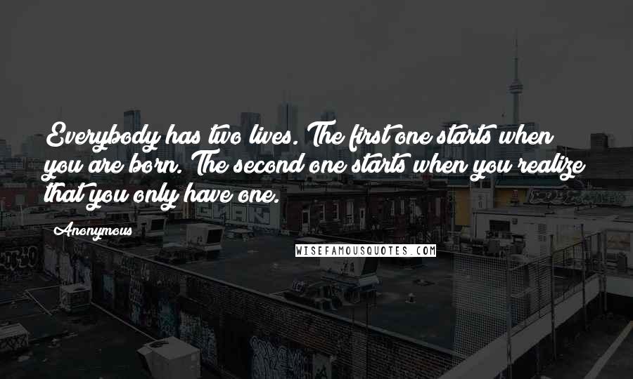 Anonymous Quotes: Everybody has two lives. The first one starts when you are born. The second one starts when you realize that you only have one.