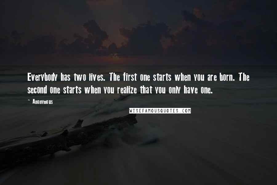 Anonymous Quotes: Everybody has two lives. The first one starts when you are born. The second one starts when you realize that you only have one.