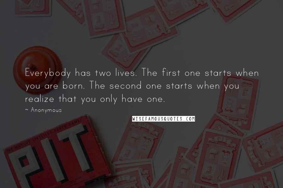 Anonymous Quotes: Everybody has two lives. The first one starts when you are born. The second one starts when you realize that you only have one.