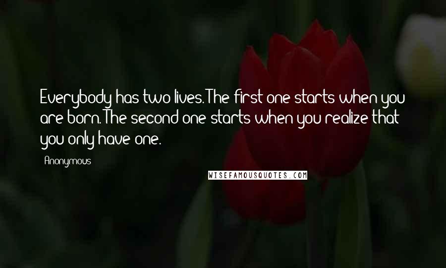 Anonymous Quotes: Everybody has two lives. The first one starts when you are born. The second one starts when you realize that you only have one.