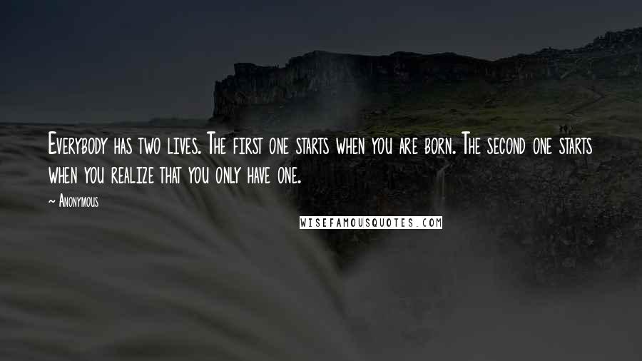 Anonymous Quotes: Everybody has two lives. The first one starts when you are born. The second one starts when you realize that you only have one.