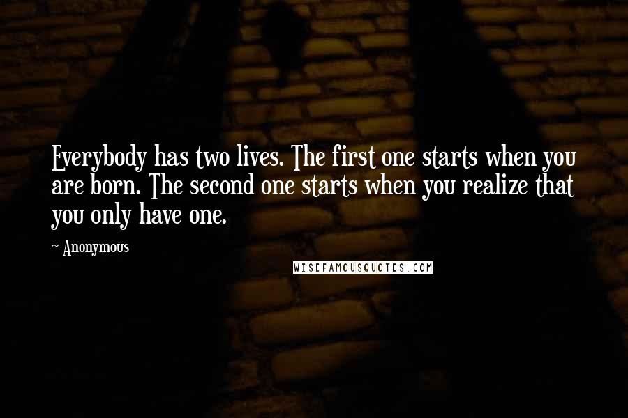 Anonymous Quotes: Everybody has two lives. The first one starts when you are born. The second one starts when you realize that you only have one.