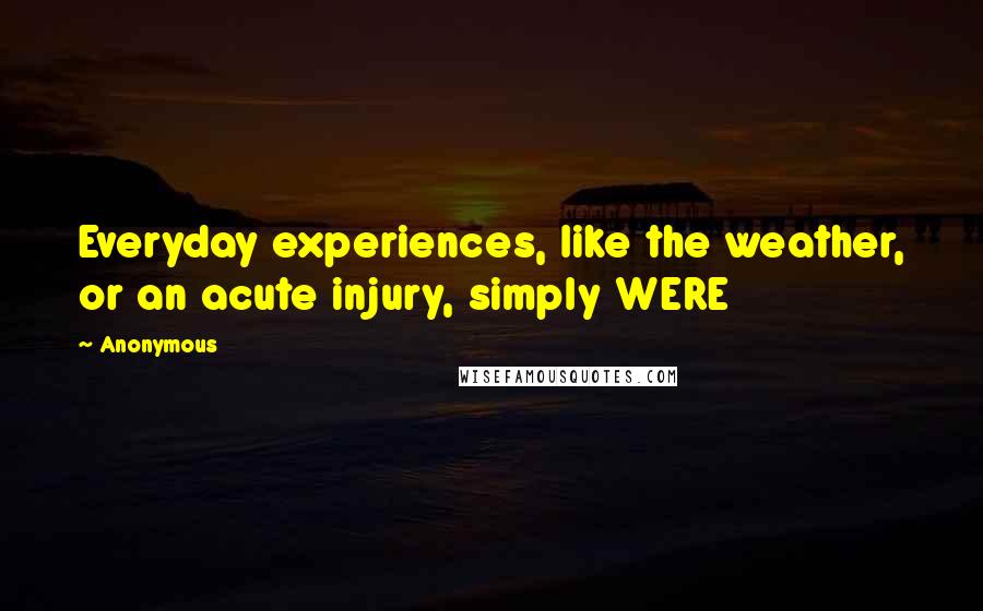 Anonymous Quotes: Everyday experiences, like the weather, or an acute injury, simply WERE