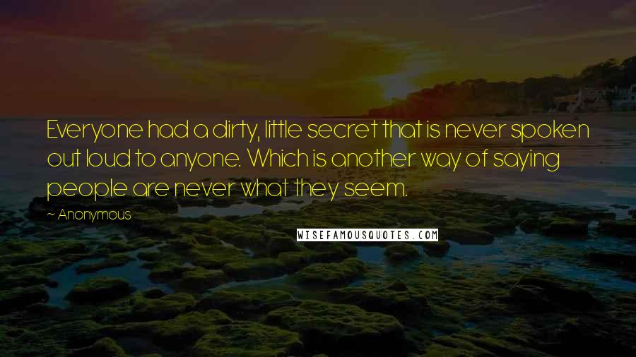 Anonymous Quotes: Everyone had a dirty, little secret that is never spoken out loud to anyone. Which is another way of saying people are never what they seem.
