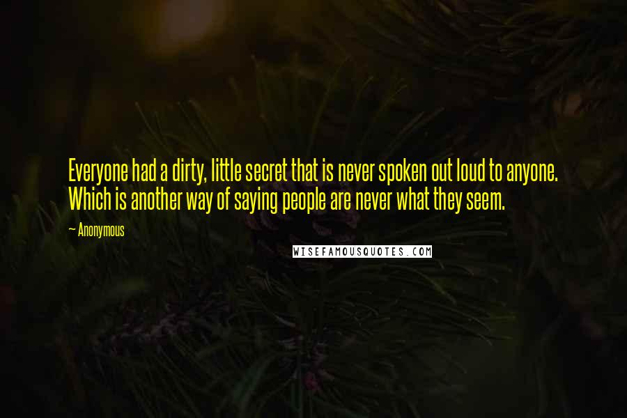 Anonymous Quotes: Everyone had a dirty, little secret that is never spoken out loud to anyone. Which is another way of saying people are never what they seem.