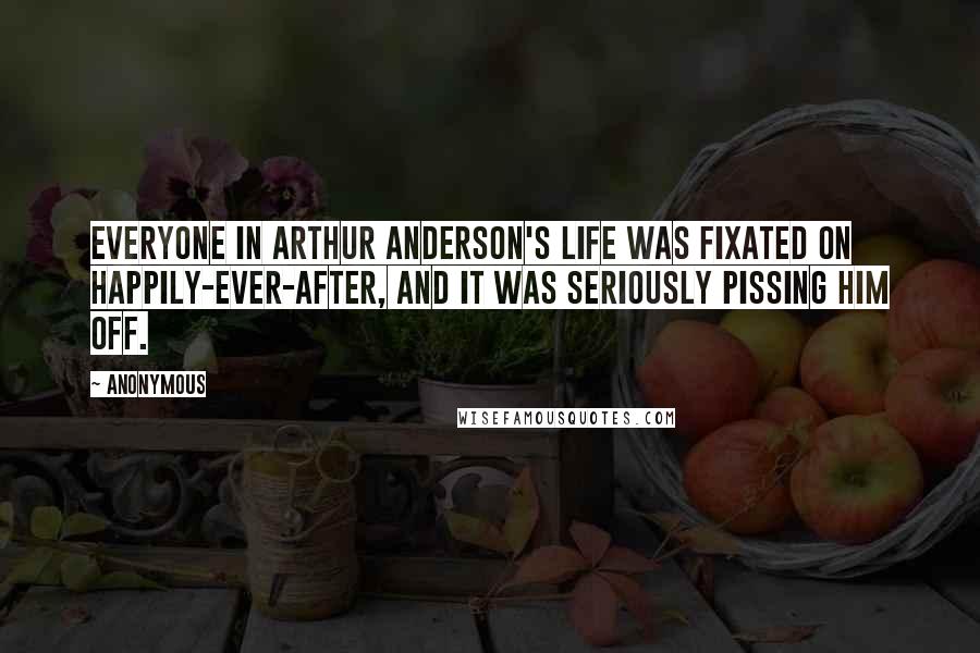 Anonymous Quotes: Everyone in Arthur Anderson's life was fixated on happily-ever-after, and it was seriously pissing him off.