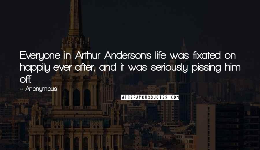 Anonymous Quotes: Everyone in Arthur Anderson's life was fixated on happily-ever-after, and it was seriously pissing him off.