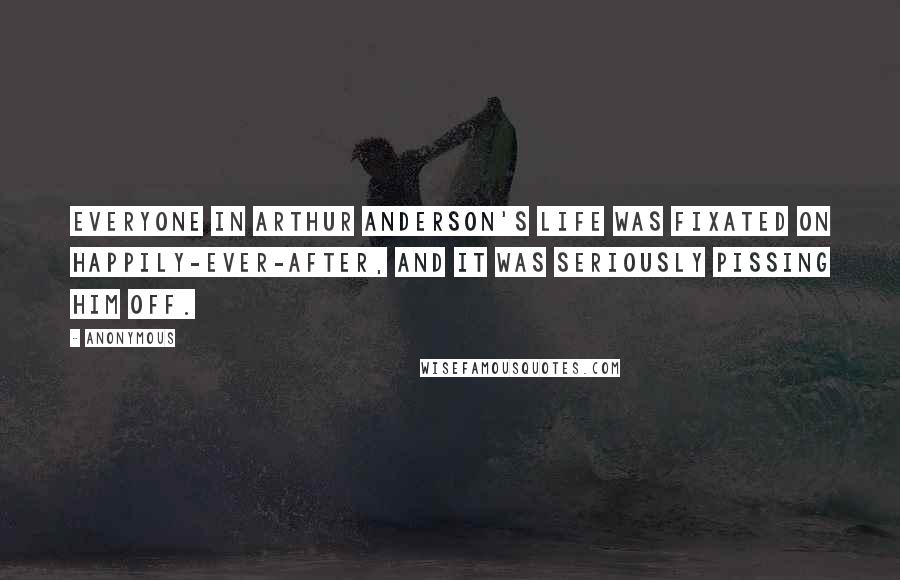 Anonymous Quotes: Everyone in Arthur Anderson's life was fixated on happily-ever-after, and it was seriously pissing him off.