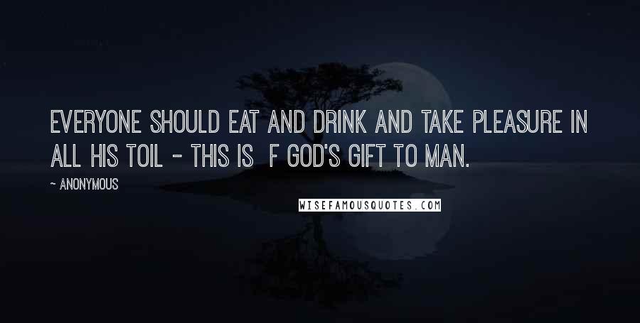 Anonymous Quotes: everyone should eat and drink and take pleasure in all his toil - this is f God's gift to man.