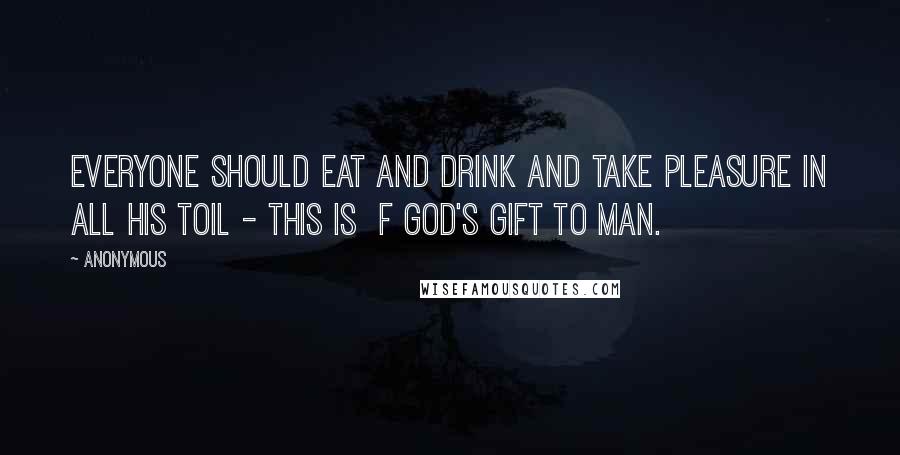 Anonymous Quotes: everyone should eat and drink and take pleasure in all his toil - this is  f God's gift to man.