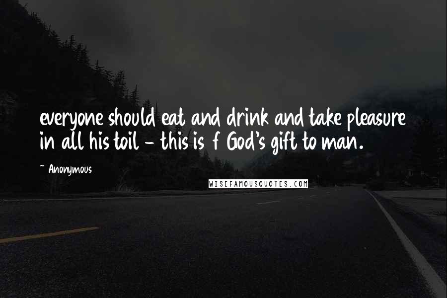 Anonymous Quotes: everyone should eat and drink and take pleasure in all his toil - this is  f God's gift to man.