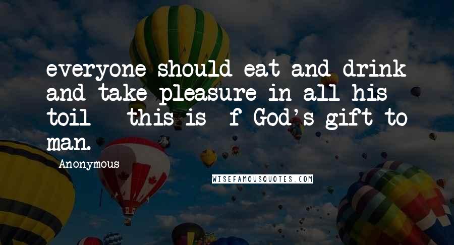 Anonymous Quotes: everyone should eat and drink and take pleasure in all his toil - this is  f God's gift to man.