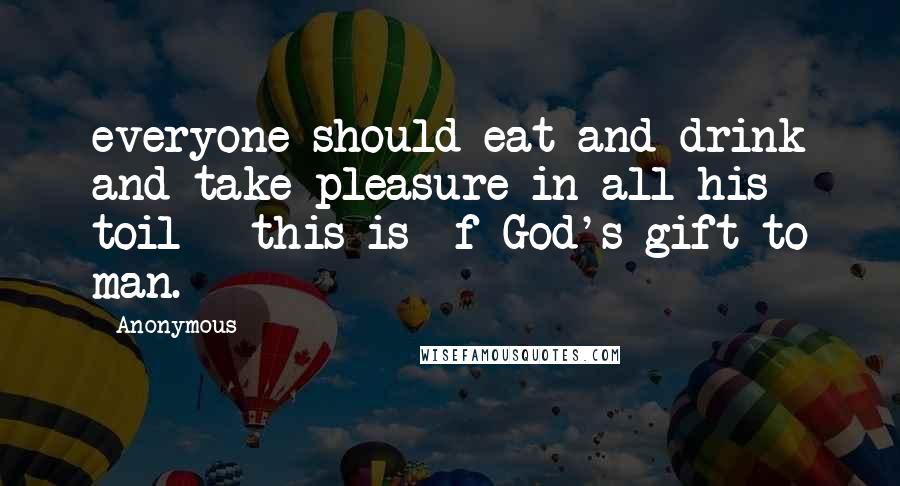 Anonymous Quotes: everyone should eat and drink and take pleasure in all his toil - this is f God's gift to man.