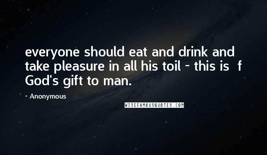 Anonymous Quotes: everyone should eat and drink and take pleasure in all his toil - this is  f God's gift to man.