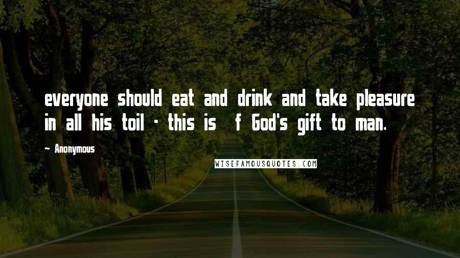 Anonymous Quotes: everyone should eat and drink and take pleasure in all his toil - this is  f God's gift to man.