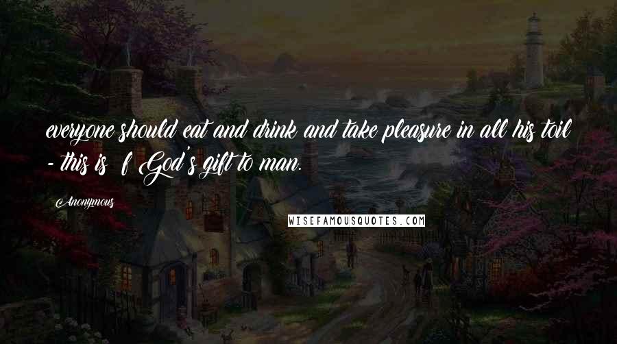 Anonymous Quotes: everyone should eat and drink and take pleasure in all his toil - this is  f God's gift to man.