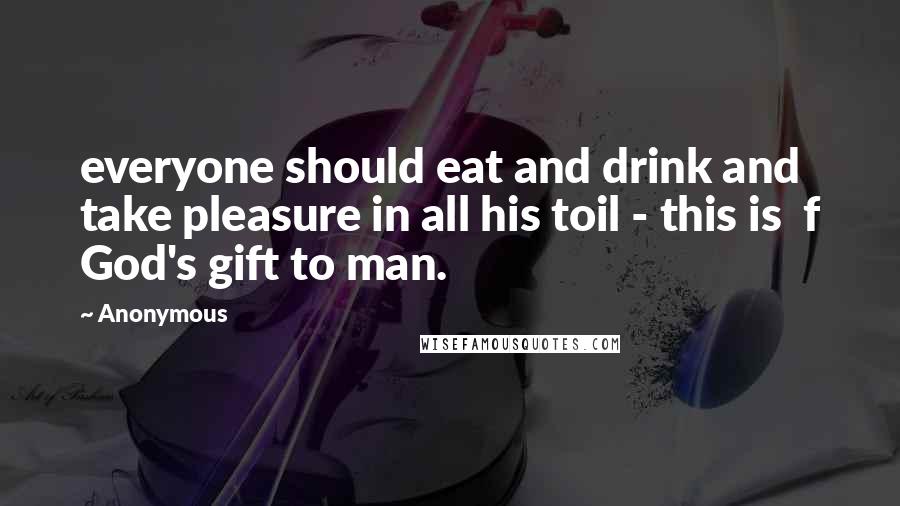 Anonymous Quotes: everyone should eat and drink and take pleasure in all his toil - this is  f God's gift to man.