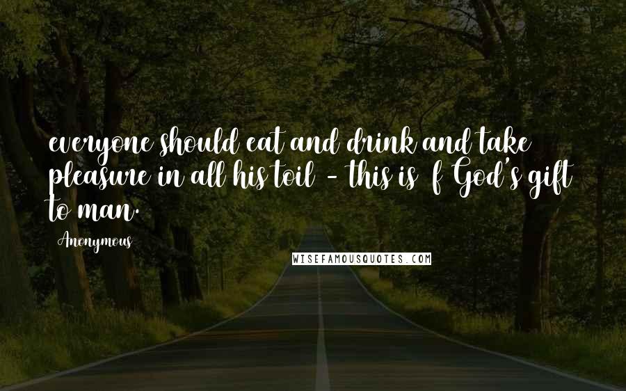 Anonymous Quotes: everyone should eat and drink and take pleasure in all his toil - this is f God's gift to man.