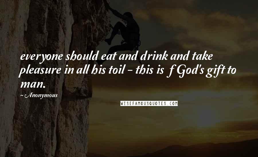 Anonymous Quotes: everyone should eat and drink and take pleasure in all his toil - this is  f God's gift to man.