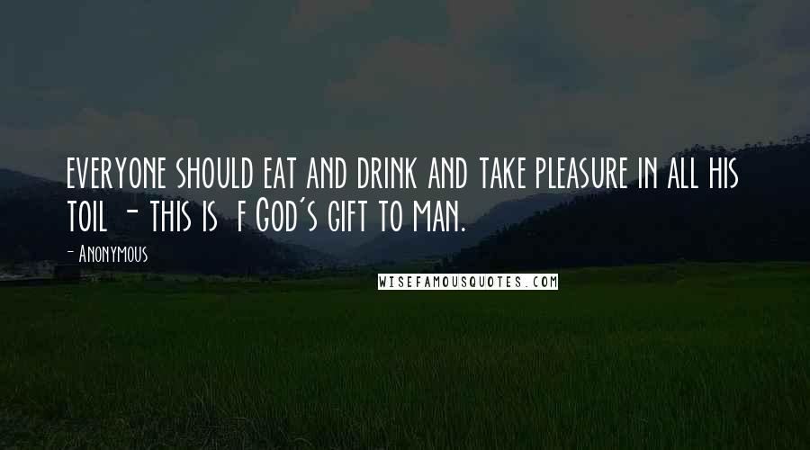 Anonymous Quotes: everyone should eat and drink and take pleasure in all his toil - this is f God's gift to man.
