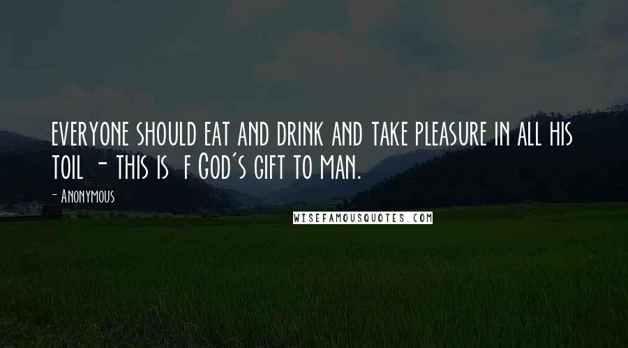 Anonymous Quotes: everyone should eat and drink and take pleasure in all his toil - this is  f God's gift to man.