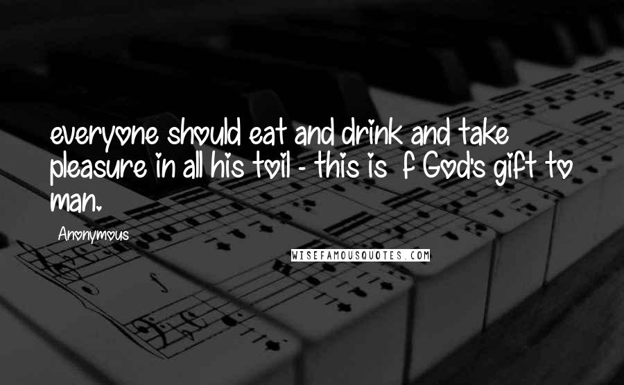 Anonymous Quotes: everyone should eat and drink and take pleasure in all his toil - this is f God's gift to man.