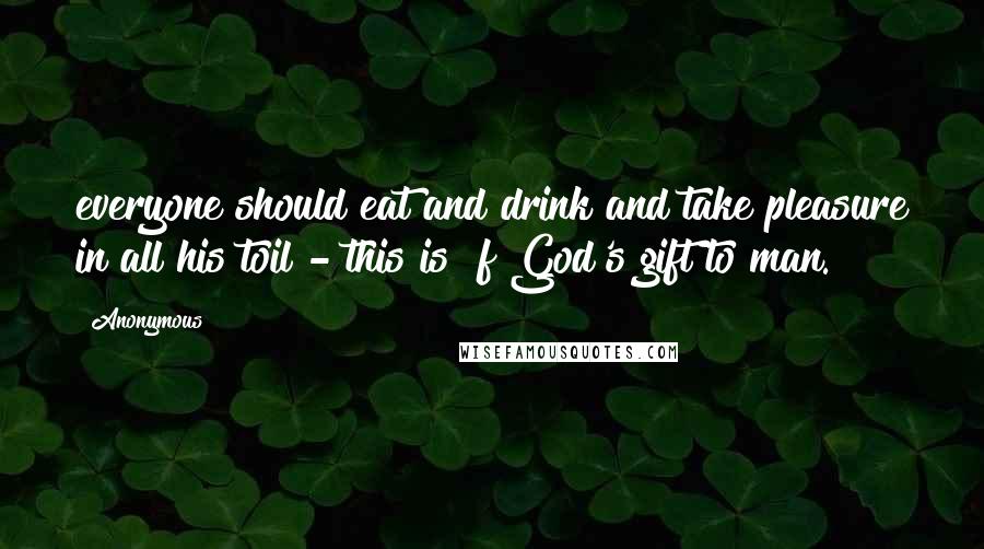 Anonymous Quotes: everyone should eat and drink and take pleasure in all his toil - this is  f God's gift to man.