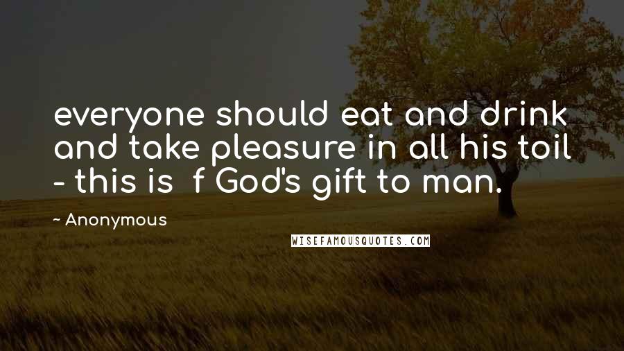 Anonymous Quotes: everyone should eat and drink and take pleasure in all his toil - this is f God's gift to man.