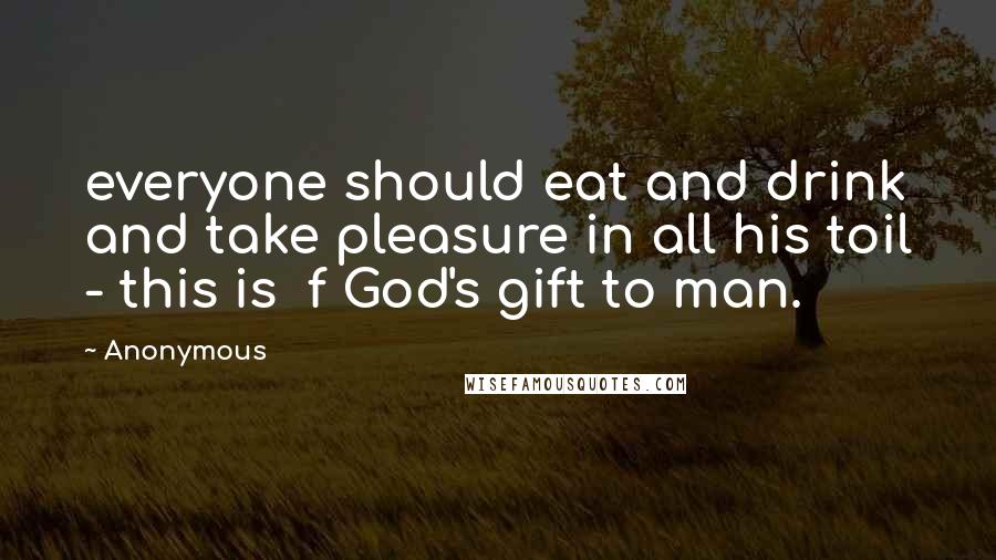 Anonymous Quotes: everyone should eat and drink and take pleasure in all his toil - this is  f God's gift to man.