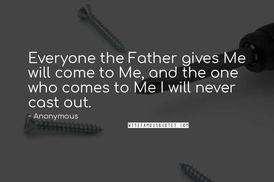 Anonymous Quotes: Everyone the Father gives Me will come to Me, and the one who comes to Me I will never cast out.