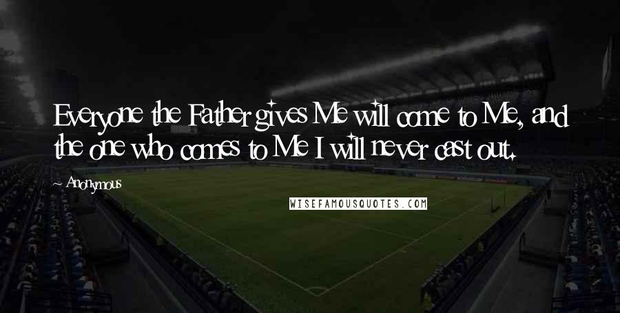 Anonymous Quotes: Everyone the Father gives Me will come to Me, and the one who comes to Me I will never cast out.