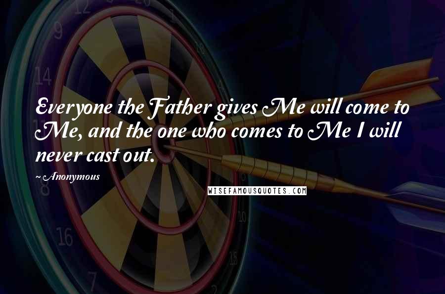 Anonymous Quotes: Everyone the Father gives Me will come to Me, and the one who comes to Me I will never cast out.