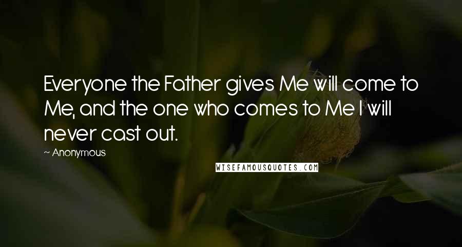 Anonymous Quotes: Everyone the Father gives Me will come to Me, and the one who comes to Me I will never cast out.