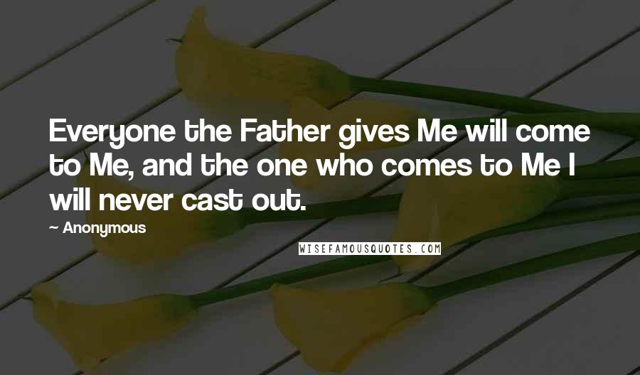 Anonymous Quotes: Everyone the Father gives Me will come to Me, and the one who comes to Me I will never cast out.